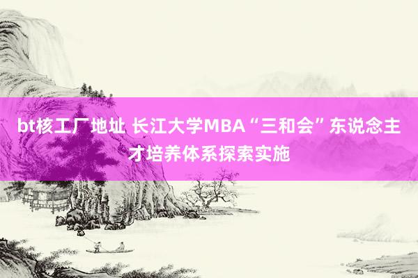 bt核工厂地址 长江大学MBA“三和会”东说念主才培养体系探索实施