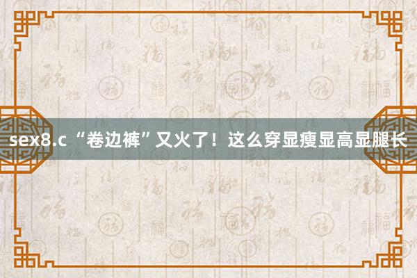 sex8.c “卷边裤”又火了！这么穿显瘦显高显腿长