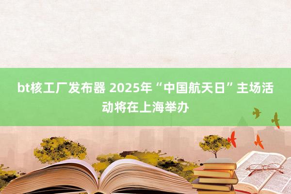 bt核工厂发布器 2025年“中国航天日”主场活动将在上海举办