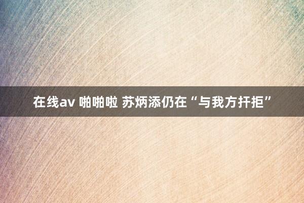 在线av 啪啪啦 苏炳添仍在“与我方扞拒”