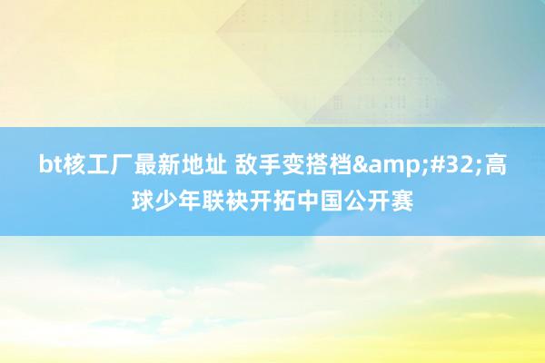 bt核工厂最新地址 敌手变搭档&#32;高球少年联袂开拓中国公开赛