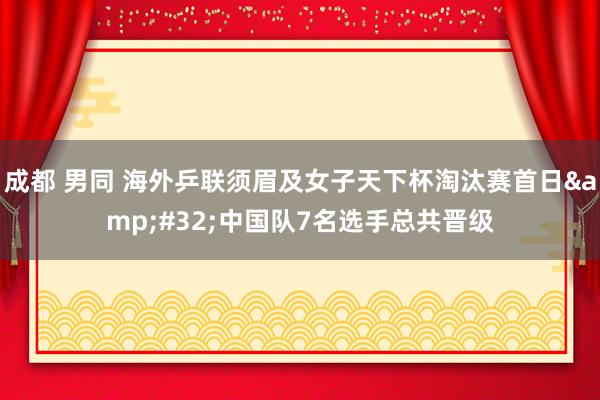 成都 男同 海外乒联须眉及女子天下杯淘汰赛首日&#32;中国队7名选手总共晋级
