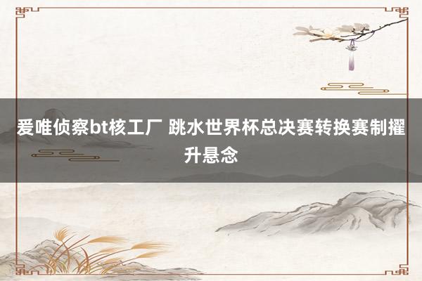 爰唯侦察bt核工厂 跳水世界杯总决赛转换赛制擢升悬念