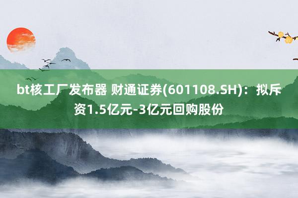 bt核工厂发布器 财通证券(601108.SH)：拟斥资1.5亿元-3亿元回购股份