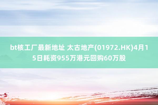 bt核工厂最新地址 太古地产(01972.HK)4月15日耗资955万港元回购60万股