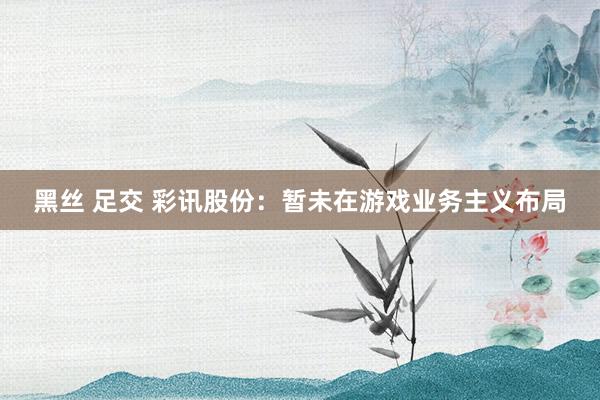 黑丝 足交 彩讯股份：暂未在游戏业务主义布局