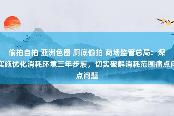 偷拍自拍 亚洲色图 厕底偷拍 商场监管总局：深远实施优化消耗环境三年步履，切实破解消耗范围痛点问题