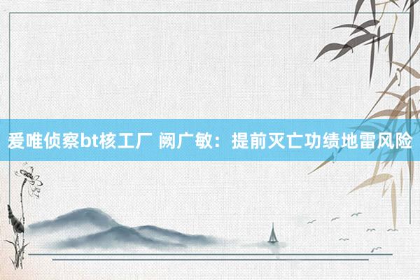爰唯侦察bt核工厂 阙广敏：提前灭亡功绩地雷风险