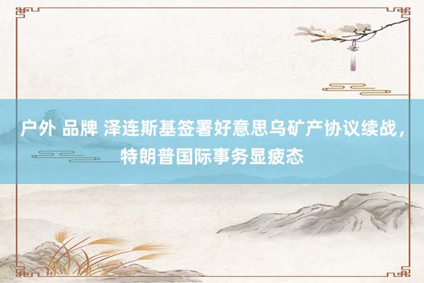 户外 品牌 泽连斯基签署好意思乌矿产协议续战，特朗普国际事务显疲态