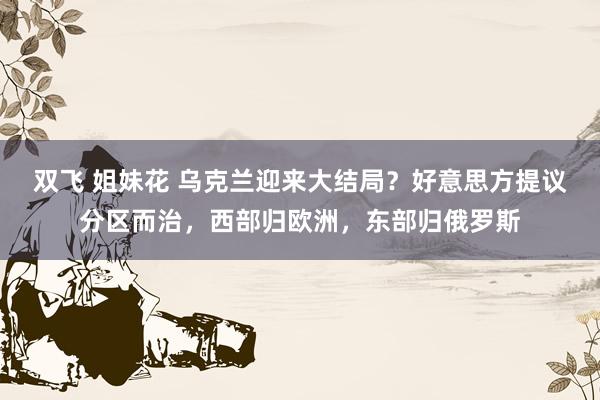 双飞 姐妹花 乌克兰迎来大结局？好意思方提议分区而治，西部归欧洲，东部归俄罗斯