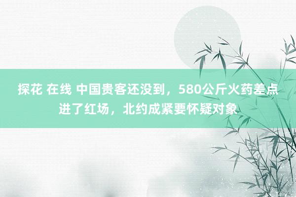探花 在线 中国贵客还没到，580公斤火药差点进了红场，北约成紧要怀疑对象