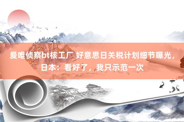 爰唯侦察bt核工厂 好意思日关税计划细节曝光，日本：看好了，我只示范一次