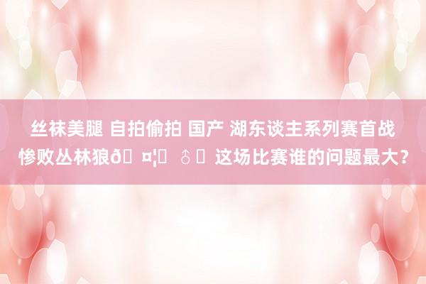 丝袜美腿 自拍偷拍 国产 湖东谈主系列赛首战惨败丛林狼🤦‍♂️这场比赛谁的问题最大？