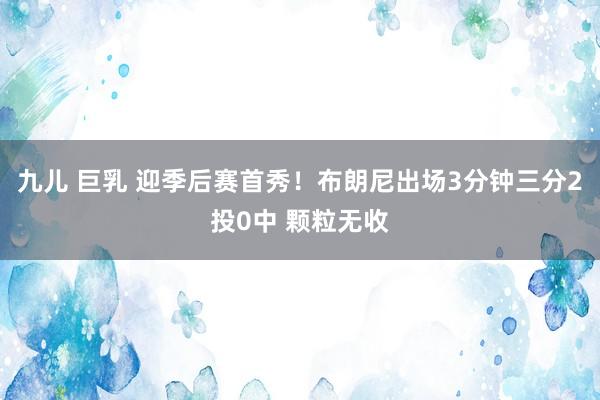 九儿 巨乳 迎季后赛首秀！布朗尼出场3分钟三分2投0中 颗粒无收