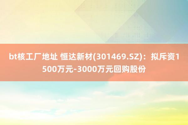 bt核工厂地址 恒达新材(301469.SZ)：拟斥资1500万元-3000万元回购股份