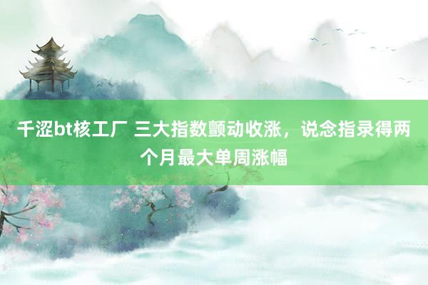 千涩bt核工厂 三大指数颤动收涨，说念指录得两个月最大单周涨幅