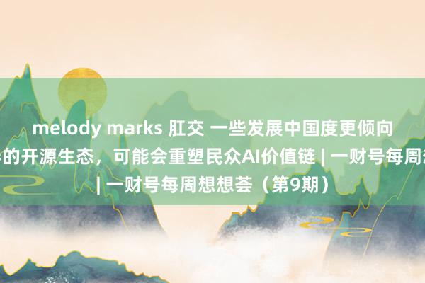 melody marks 肛交 一些发展中国度更倾向于接入中国主导的开源生态，可能会重塑民众AI价值链 | 一财号每周想想荟（第9期）
