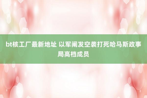 bt核工厂最新地址 以军阐发空袭打死哈马斯政事局高档成员