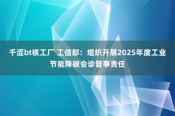千涩bt核工厂 工信部：组织开展2025年度工业节能降碳会诊管事责任
