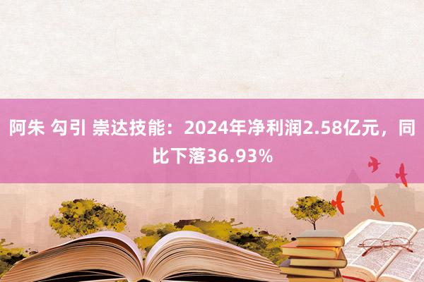 阿朱 勾引 崇达技能：2024年净利润2.58亿元，同比下落36.93%