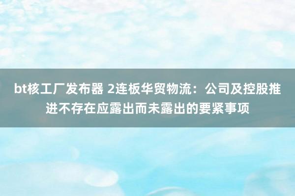 bt核工厂发布器 2连板华贸物流：公司及控股推进不存在应露出而未露出的要紧事项