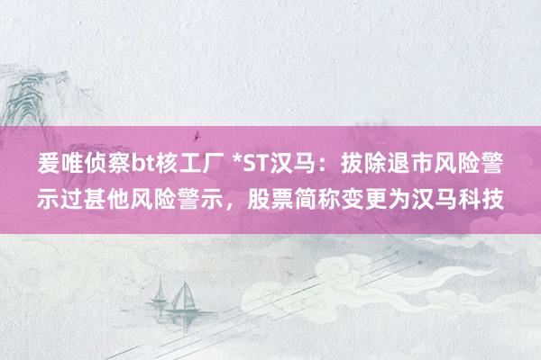 爰唯侦察bt核工厂 *ST汉马：拔除退市风险警示过甚他风险警示，股票简称变更为汉马科技