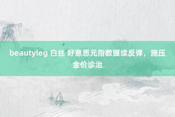 beautyleg 白丝 好意思元指数握续反弹，施压金价诊治