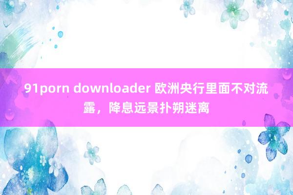91porn downloader 欧洲央行里面不对流露，降息远景扑朔迷离