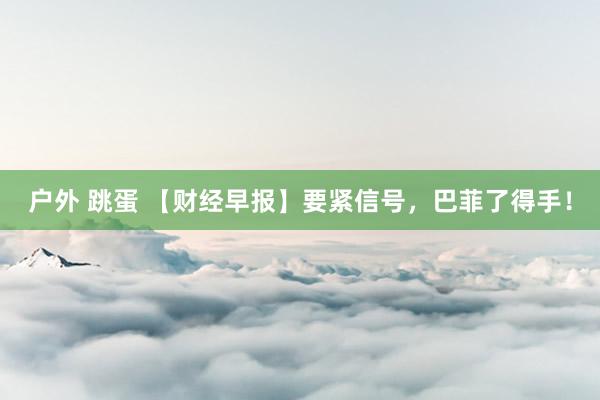 户外 跳蛋 【财经早报】要紧信号，巴菲了得手！