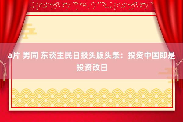 a片 男同 东谈主民日报头版头条：投资中国即是投资改日