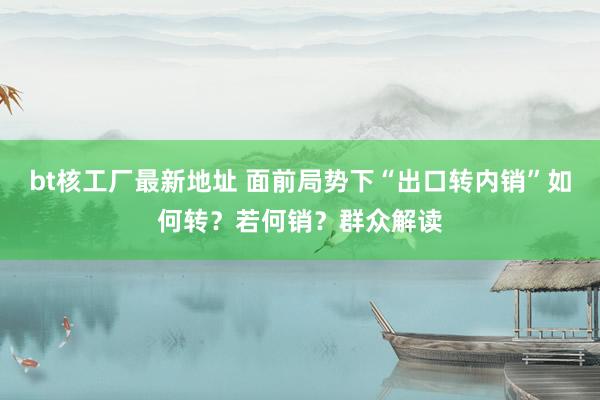 bt核工厂最新地址 面前局势下“出口转内销”如何转？若何销？群众解读