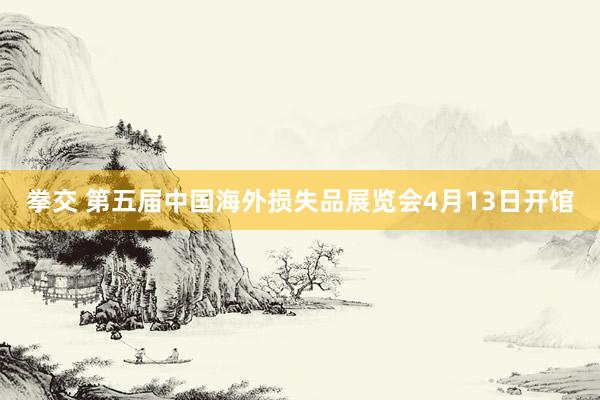 拳交 第五届中国海外损失品展览会4月13日开馆