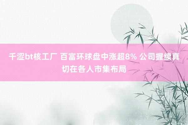 千涩bt核工厂 百富环球盘中涨超8% 公司握续真切在各人市集布局