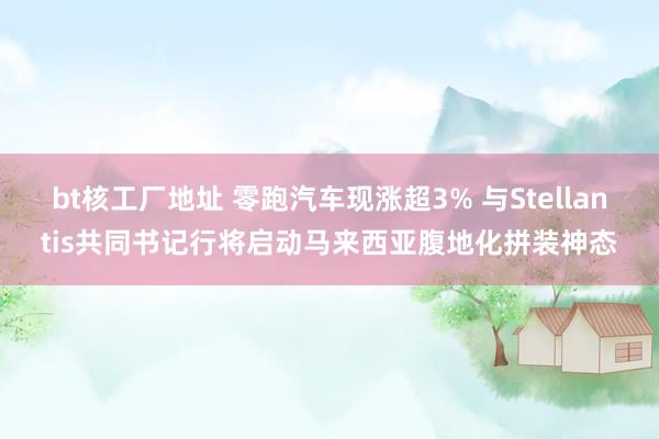 bt核工厂地址 零跑汽车现涨超3% 与Stellantis共同书记行将启动马来西亚腹地化拼装神态