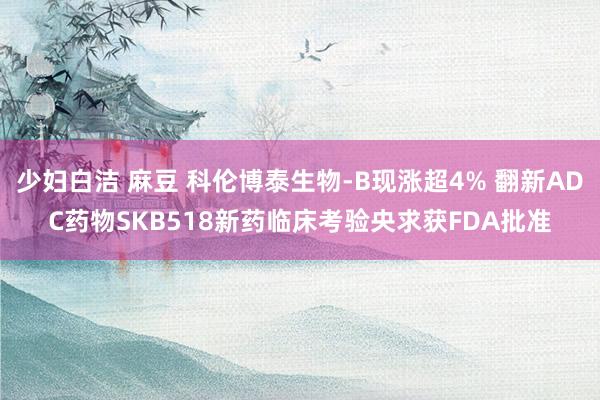 少妇白洁 麻豆 科伦博泰生物-B现涨超4% 翻新ADC药物SKB518新药临床考验央求获FDA批准