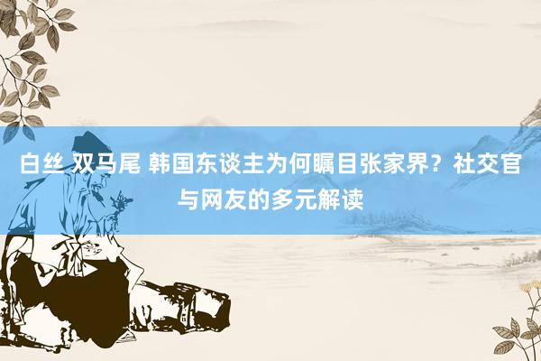 白丝 双马尾 韩国东谈主为何瞩目张家界？社交官与网友的多元解读