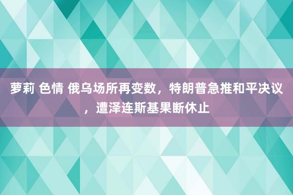 萝莉 色情 俄乌场所再变数，特朗普急推和平决议，遭泽连斯基果断休止