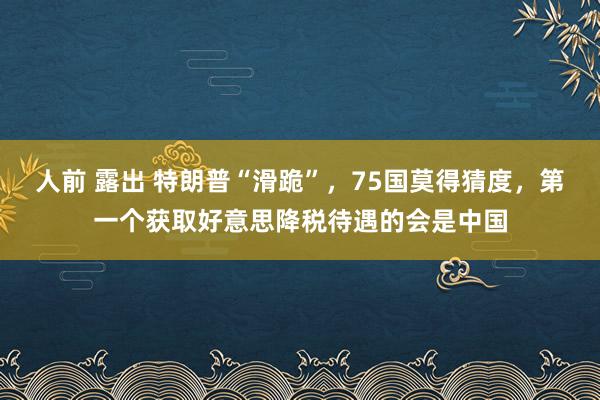 人前 露出 特朗普“滑跪”，75国莫得猜度，第一个获取好意思降税待遇的会是中国