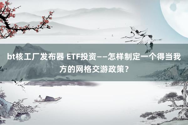 bt核工厂发布器 ETF投资——怎样制定一个得当我方的网格交游政策？