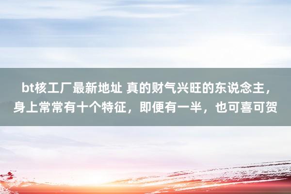 bt核工厂最新地址 真的财气兴旺的东说念主，身上常常有十个特征，即便有一半，也可喜可贺
