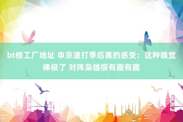 bt核工厂地址 申京道打季后赛的感受：这种嗅觉棒极了 对阵枭雄很有趣有趣
