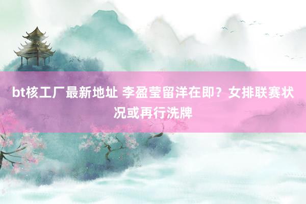 bt核工厂最新地址 李盈莹留洋在即？女排联赛状况或再行洗牌