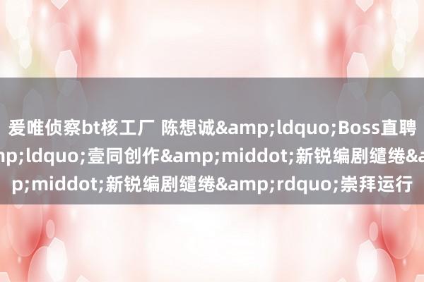 爰唯侦察bt核工厂 陈想诚&ldquo;Boss直聘&rdquo;！&ldquo;壹同创作&middot;新锐编剧缱绻&rdquo;崇拜运行
