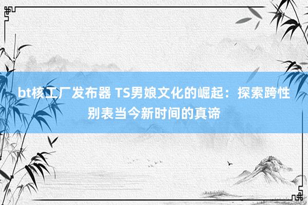 bt核工厂发布器 TS男娘文化的崛起：探索跨性别表当今新时间的真谛