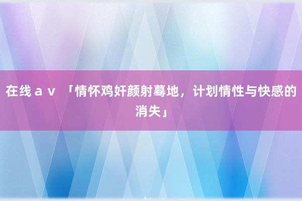 在线ａｖ 「情怀鸡奸颜射蓦地，计划情性与快感的消失」