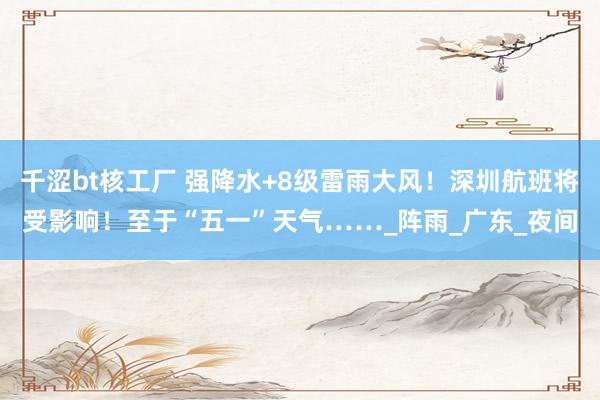 千涩bt核工厂 强降水+8级雷雨大风！深圳航班将受影响！至于“五一”天气……_阵雨_广东_夜间