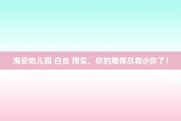 海安幼儿园 白丝 翔实，你的雕悍总裁@你了！