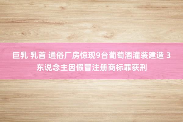 巨乳 乳首 通俗厂房惊现9台葡萄酒灌装建造 3东说念主因假冒注册商标罪获刑