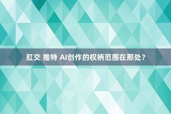 肛交 推特 AI创作的权柄范围在那处？