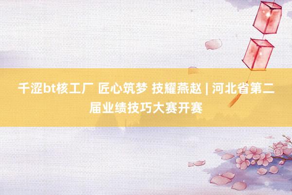 千涩bt核工厂 匠心筑梦 技耀燕赵 | 河北省第二届业绩技巧大赛开赛